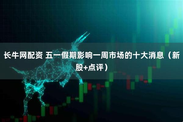 长牛网配资 五一假期影响一周市场的十大消息（新股+点评）