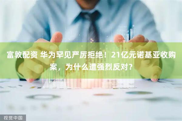 富敦配资 华为罕见严厉拒绝！21亿元诺基亚收购案，为什么遭强烈反对？