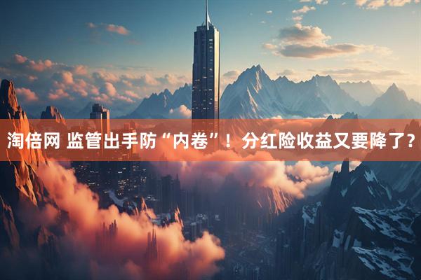 淘倍网 监管出手防“内卷”！分红险收益又要降了？