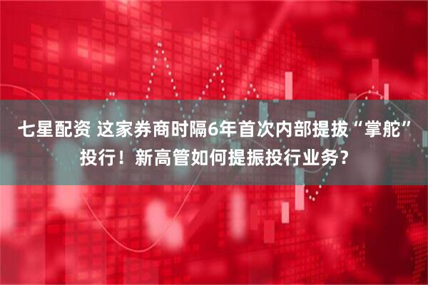 七星配资 这家券商时隔6年首次内部提拔“掌舵”投行！新高管如何提振投行业务？