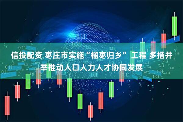 信投配资 枣庄市实施“榴枣归乡” 工程 多措并举推动人口人力人才协同发展