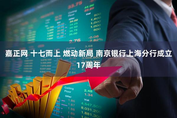 嘉正网 十七而上 燃动新局 南京银行上海分行成立17周年