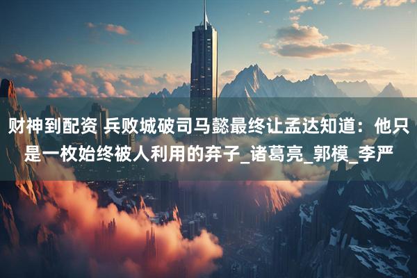 财神到配资 兵败城破司马懿最终让孟达知道：他只是一枚始终被人利用的弃子_诸葛亮_郭模_李严