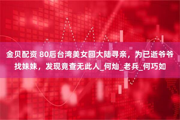 金贝配资 80后台湾美女回大陆寻亲，为已逝爷爷找妹妹，发现竟查无此人_何灿_老兵_何巧如