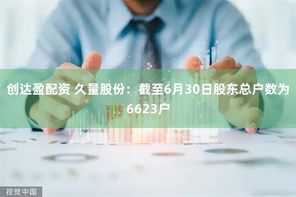 创达盈配资 久量股份：截至6月30日股东总户数为6623户