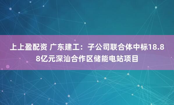 上上盈配资 广东建工：子公司联合体中标18.88亿元深汕合作区储能电站项目