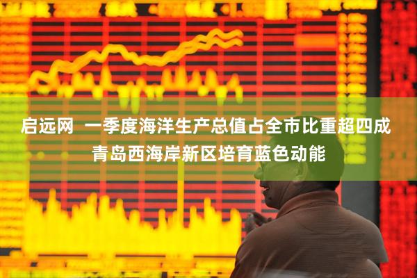 启远网  一季度海洋生产总值占全市比重超四成 青岛西海岸新区培育蓝色动能