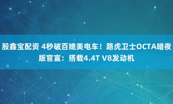 股鑫宝配资 4秒破百媲美电车！路虎卫士OCTA暗夜版官宣：搭载4.4T V8发动机
