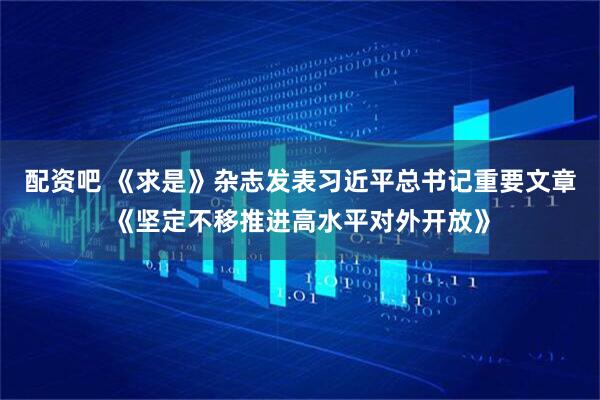 配资吧 《求是》杂志发表习近平总书记重要文章《坚定不移推进高水平对外开放》