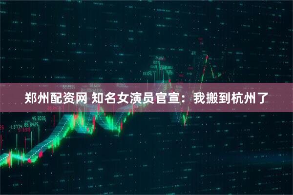 郑州配资网 知名女演员官宣：我搬到杭州了