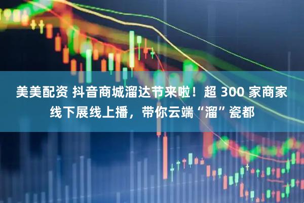 美美配资 抖音商城溜达节来啦！超 300 家商家线下展线上播，带你云端“溜”瓷都