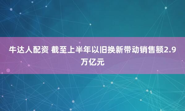 牛达人配资 截至上半年以旧换新带动销售额2.9万亿元