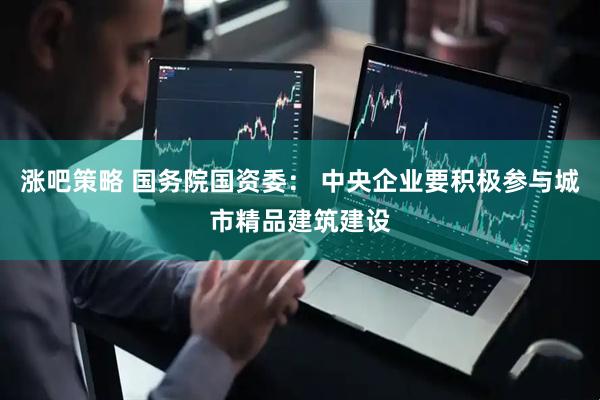 涨吧策略 国务院国资委： 中央企业要积极参与城市精品建筑建设