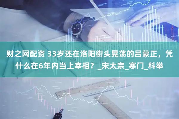 财之网配资 33岁还在洛阳街头晃荡的吕蒙正，凭什么在6年内当上宰相？_宋太宗_寒门_科举