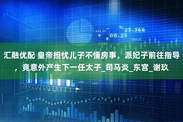 汇融优配 皇帝担忧儿子不懂房事，派妃子前往指导，竟意外产生下一任太子_司马炎_东宫_谢玖