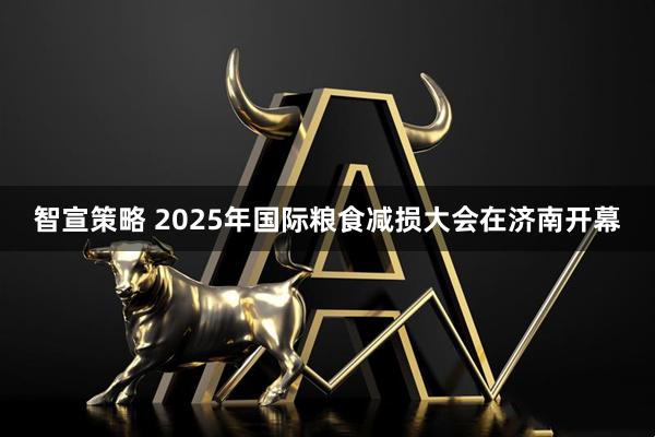 智宣策略 2025年国际粮食减损大会在济南开幕