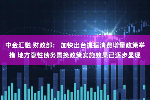 中金汇融 财政部： 加快出台提振消费增量政策举措 地方隐性债务置换政策实施效果已逐步显现