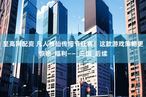 至高网配资 凡人修仙传细节狂喜！这款游戏策略更惊艳_福利——_三国_后续