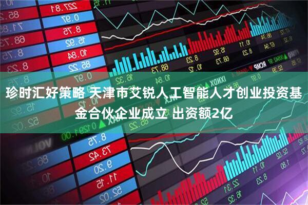 珍时汇好策略 天津市艾锐人工智能人才创业投资基金合伙企业成立 出资额2亿