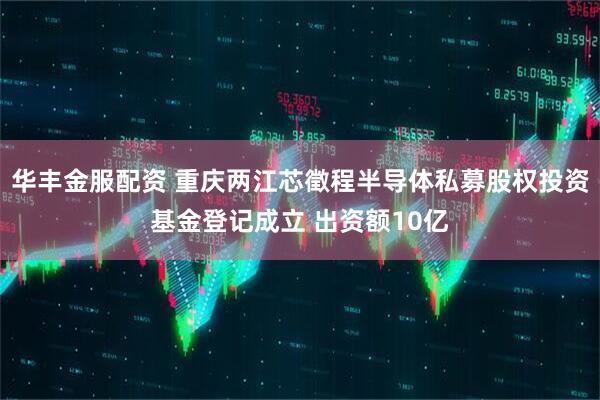 华丰金服配资 重庆两江芯徵程半导体私募股权投资基金登记成立 出资额10亿