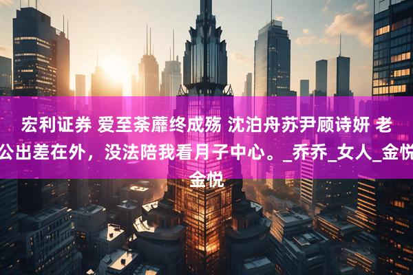 宏利证券 爱至荼蘼终成殇 沈泊舟苏尹顾诗妍 老公出差在外，没法陪我看月子中心。_乔乔_女人_金悦